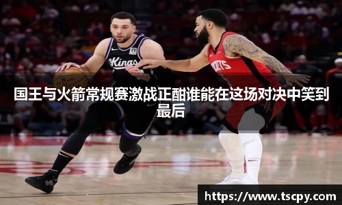 国王与火箭常规赛激战正酣谁能在这场对决中笑到最后