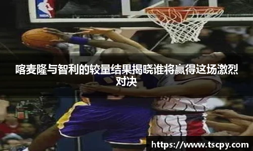 喀麦隆与智利的较量结果揭晓谁将赢得这场激烈对决